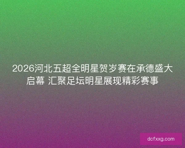 2026河北五超全明星贺岁赛在承德盛大启幕 汇聚足坛明星展现精彩赛事