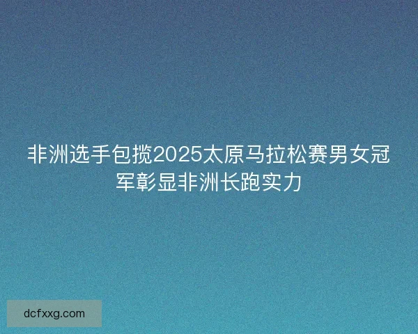 非洲选手包揽2025太原马拉松赛男女冠军彰显非洲长跑实力