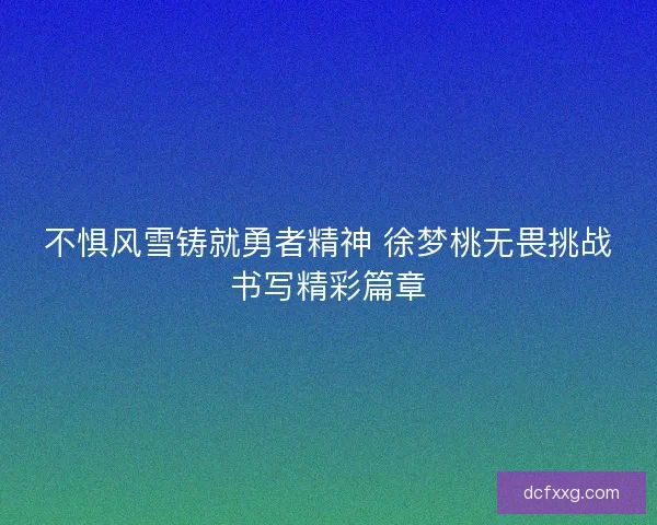 不惧风雪铸就勇者精神 徐梦桃无畏挑战书写精彩篇章