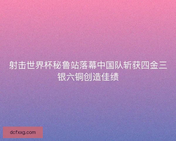 射击世界杯秘鲁站落幕中国队斩获四金三银六铜创造佳绩