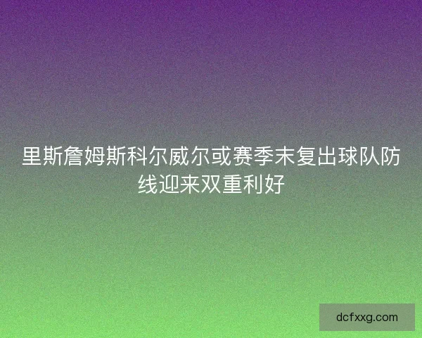 里斯詹姆斯科尔威尔或赛季末复出球队防线迎来双重利好