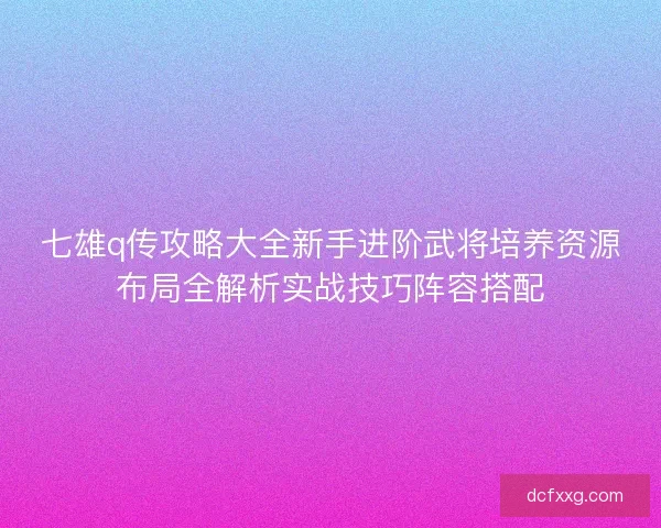 七雄q传攻略大全新手进阶武将培养资源布局全解析实战技巧阵容搭配