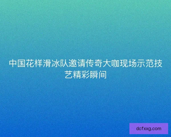 中国花样滑冰队邀请传奇大咖现场示范技艺精彩瞬间