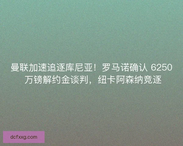 曼联加速追逐库尼亚！罗马诺确认 6250 万镑解约金谈判，纽卡阿森纳竞逐