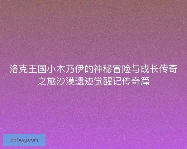 洛克王国小木乃伊的神秘冒险与成长传奇之旅沙漠遗迹觉醒记传奇篇