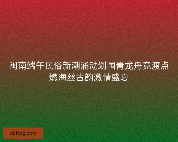 闽南端午民俗新潮涌动划围青龙舟竞渡点燃海丝古韵激情盛夏