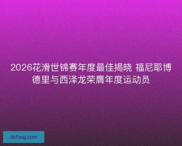 2026花滑世锦赛年度最佳揭晓 福尼耶博德里与西泽龙荣膺年度运动员