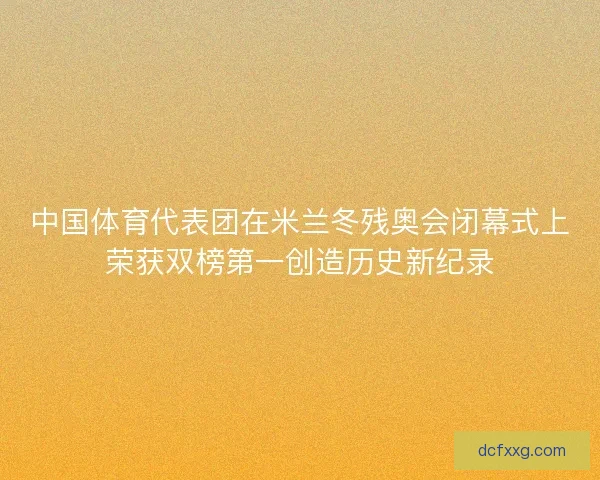 中国体育代表团在米兰冬残奥会闭幕式上荣获双榜第一创造历史新纪录