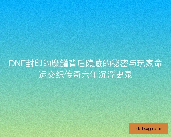 DNF封印的魔罐背后隐藏的秘密与玩家命运交织传奇六年沉浮史录