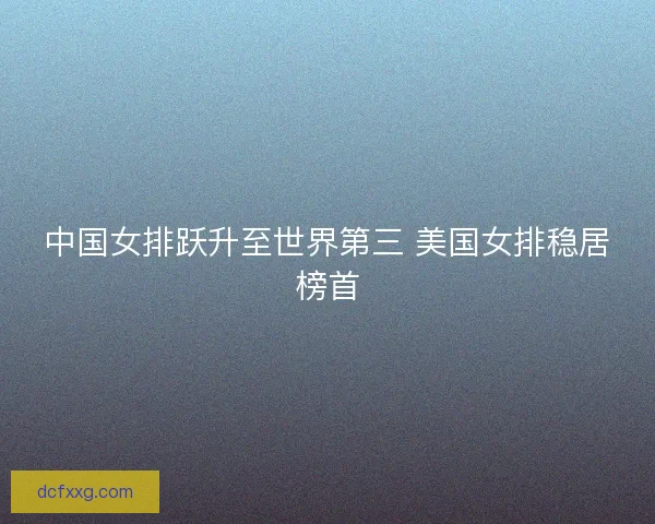 中国女排跃升至世界第三 美国女排稳居榜首