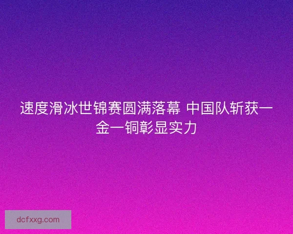 速度滑冰世锦赛圆满落幕 中国队斩获一金一铜彰显实力