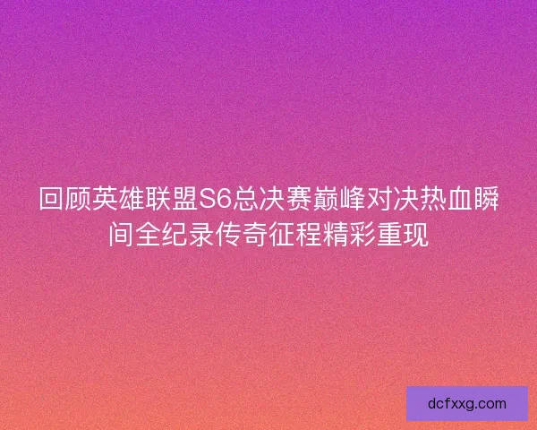 回顾英雄联盟S6总决赛巅峰对决热血瞬间全纪录传奇征程精彩重现