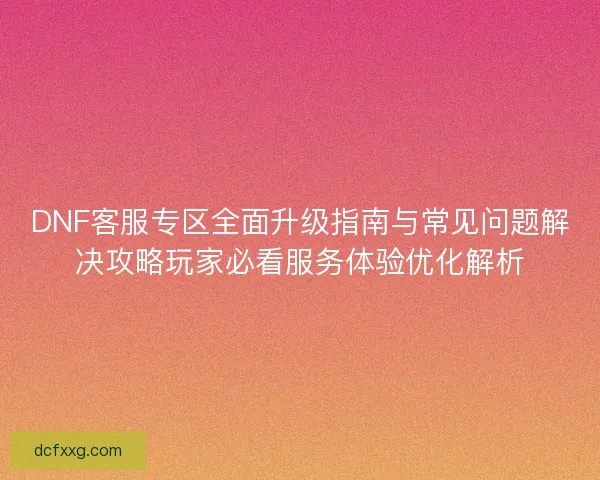 DNF客服专区全面升级指南与常见问题解决攻略玩家必看服务体验优化解析