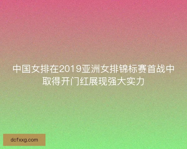 中国女排在2019亚洲女排锦标赛首战中取得开门红展现强大实力