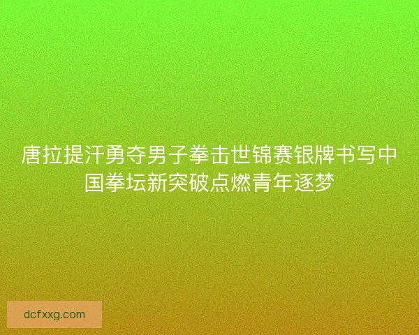 唐拉提汗勇夺男子拳击世锦赛银牌书写中国拳坛新突破点燃青年逐梦