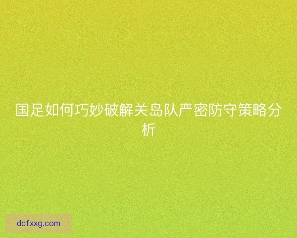 国足如何巧妙破解关岛队严密防守策略分析