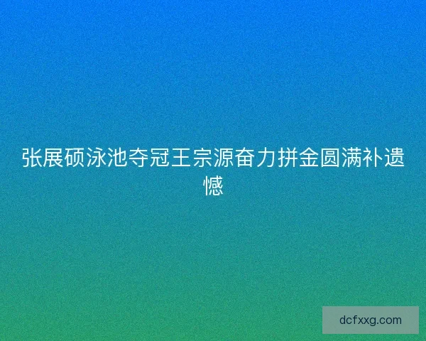 张展硕泳池夺冠王宗源奋力拼金圆满补遗憾