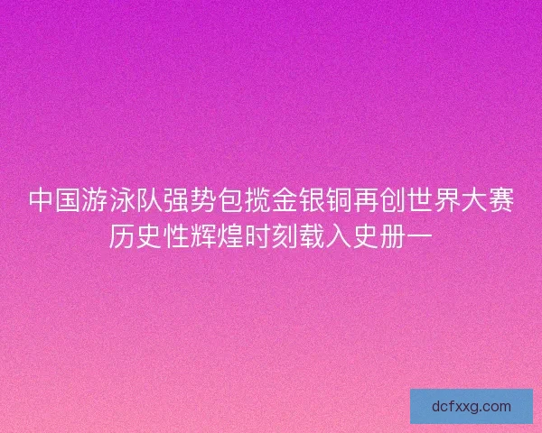 中国游泳队强势包揽金银铜再创世界大赛历史性辉煌时刻载入史册一