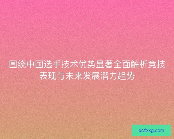 围绕中国选手技术优势显著全面解析竞技表现与未来发展潜力趋势