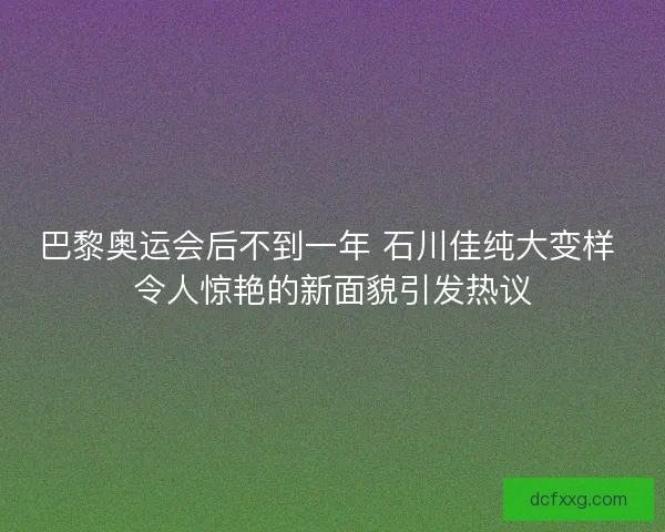 巴黎奥运会后不到一年 石川佳纯大变样 令人惊艳的新面貌引发热议